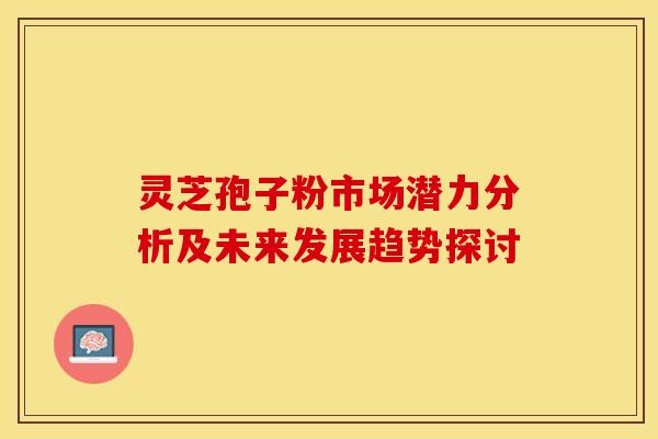 灵芝孢子粉市场潜力分析及未来发展趋势探讨