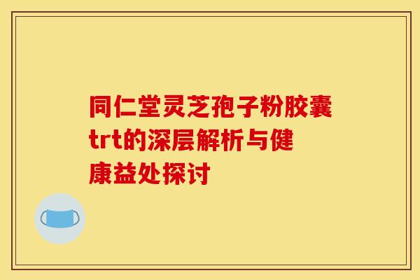同仁堂灵芝孢子粉胶囊trt的深层解析与健康益处探讨