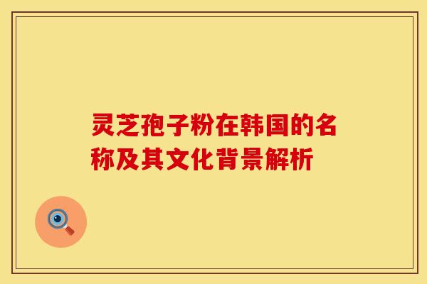 灵芝孢子粉在韩国的名称及其文化背景解析