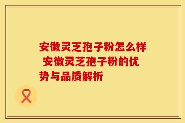 安徽灵芝孢子粉怎么样 安徽灵芝孢子粉的优势与品质解析