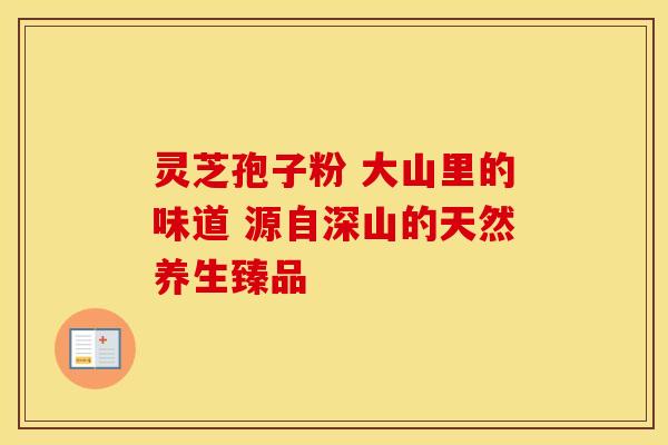 灵芝孢子粉 大山里的味道 源自深山的天然养生臻品 灵芝孢子粉 大山里的味道 源自深山的天然养生臻品