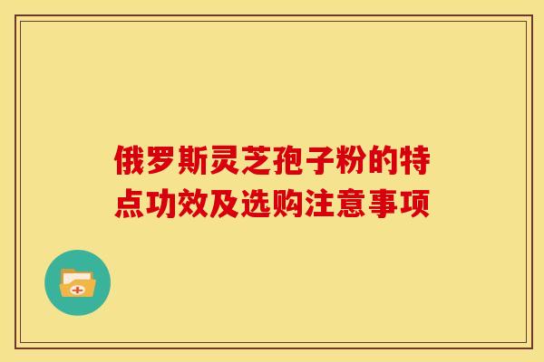 俄罗斯灵芝孢子粉的特点功效及选购注意事项