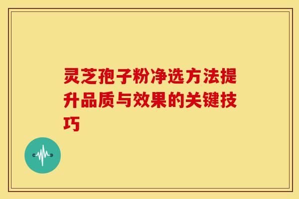 灵芝孢子粉净选方法提升品质与效果的关键技巧