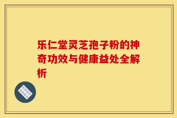 乐仁堂灵芝孢子粉的神奇功效与健康益处全解析 乐仁堂灵芝孢子粉的神奇功效与健康益处全解析