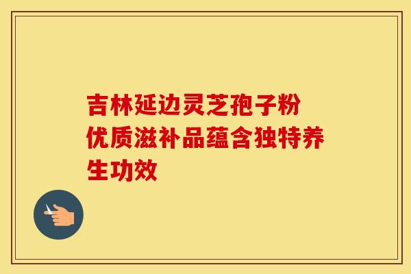 吉林延边灵芝孢子粉 优质滋补品蕴含独特养生功效
