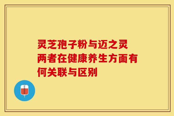 灵芝孢子粉与迈之灵 两者在健康养生方面有何关联与区别