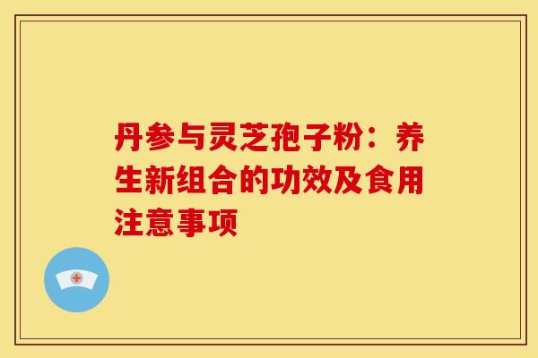 丹参与灵芝孢子粉：养生新组合的功效及食用注意事项