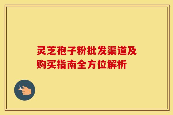 灵芝孢子粉批发渠道及购买指南全方位解析