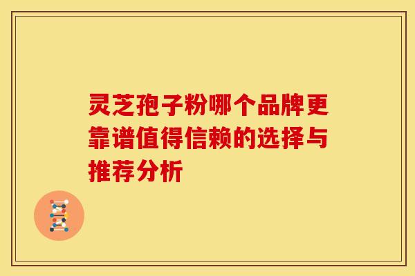 灵芝孢子粉哪个品牌更靠谱值得信赖的选择与推荐分析