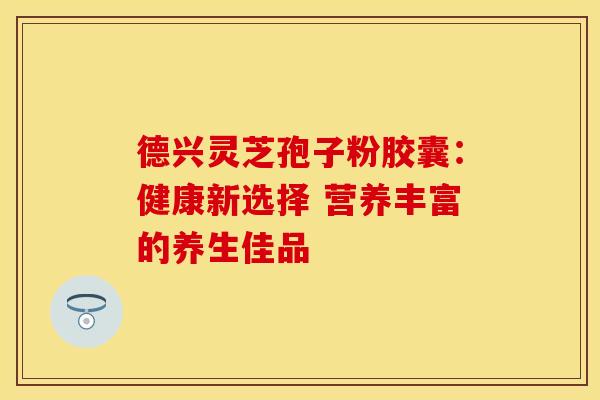 德兴灵芝孢子粉胶囊:健康新选择 营养丰富的养生佳品 德兴灵芝孢子粉胶囊:健康新选择 营养丰富的养生佳品