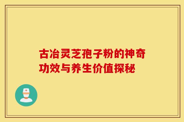 古冶灵芝孢子粉的神奇功效与养生价值探秘