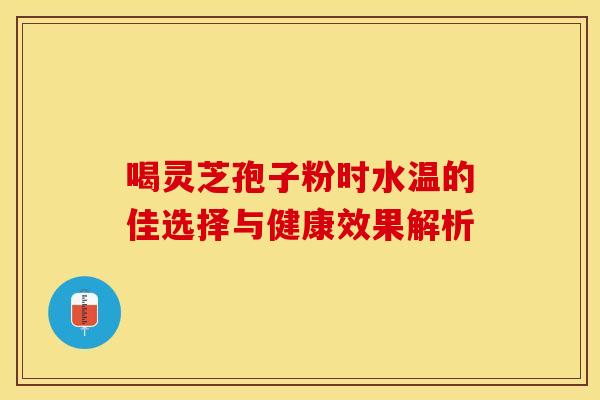 喝灵芝孢子粉时水温的佳选择与健康效果解析