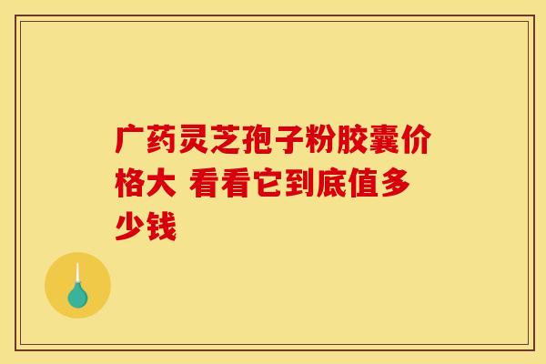 广药灵芝孢子粉胶囊价格大 看看它到底值多少钱 广药灵芝孢子粉胶囊价格大 看看它到底值多少钱