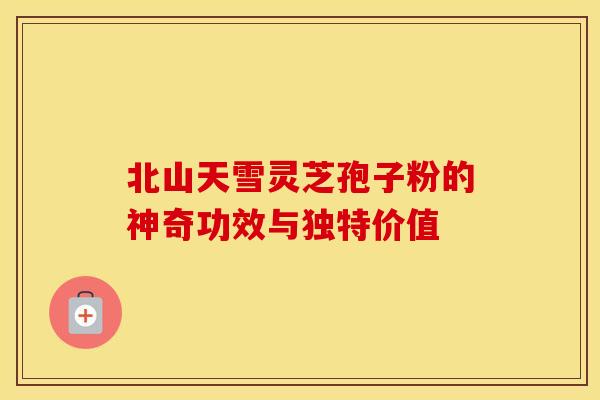 北山天雪灵芝孢子粉的神奇功效与独特价值