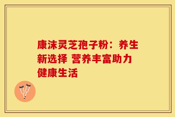 康沫灵芝孢子粉：养生新选择 营养丰富助力健康生活