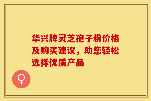 华兴牌灵芝孢子粉价格及购买建议,助您轻松选择优质产品 华兴牌灵芝孢子粉价格及购买建议,助您轻松选择优质产品