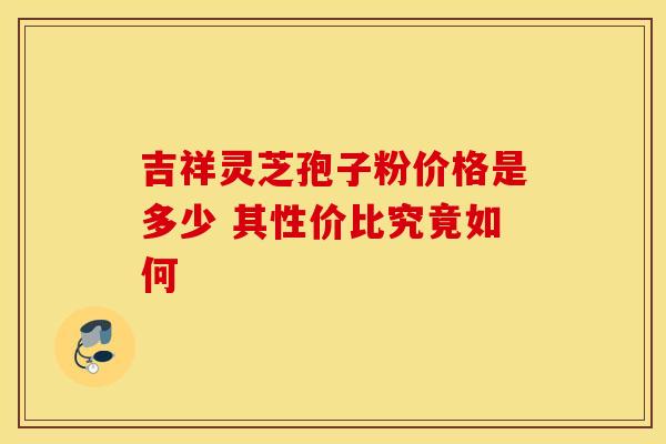 吉祥灵芝孢子粉价格是多少 其性价比究竟如何