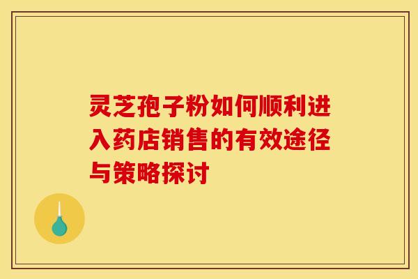 灵芝孢子粉如何顺利进入药店销售的有效途径与策略探讨