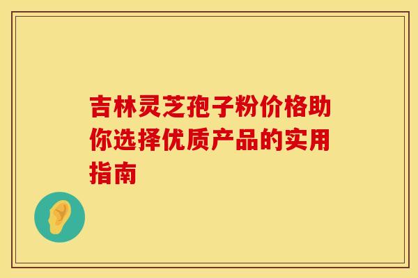 吉林灵芝孢子粉价格助你选择优质产品的实用指南 吉林灵芝孢子粉价格助你选择优质产品的实用指南
