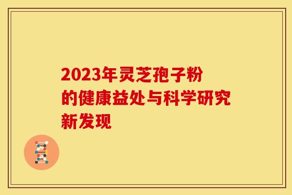 2023年灵芝孢子粉的健康益处与科学研究新发现 2023年灵芝孢子粉的健康益处与科学研究新发现