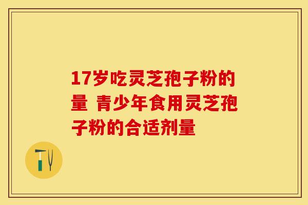 17岁吃灵芝孢子粉的量 青少年食用灵芝孢子粉的合适剂量