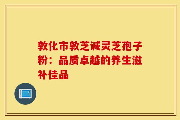敦化市敦芝诚灵芝孢子粉：品质卓越的养生滋补佳品