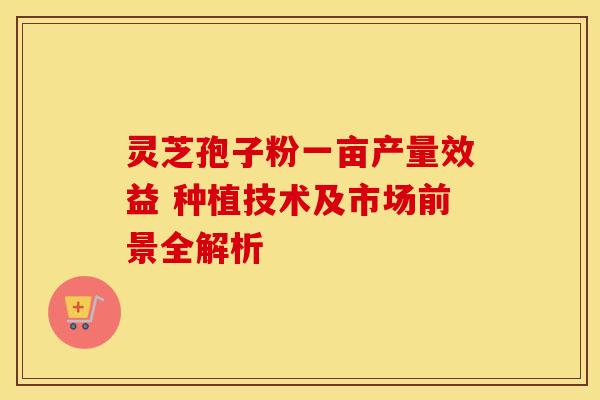灵芝孢子粉一亩产量效益 种植技术及市场前景全解析