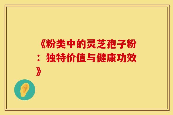 《粉类中的灵芝孢子粉:独特价值与健康功效》 《粉类中的灵芝孢子粉:独特价值与健康功效》