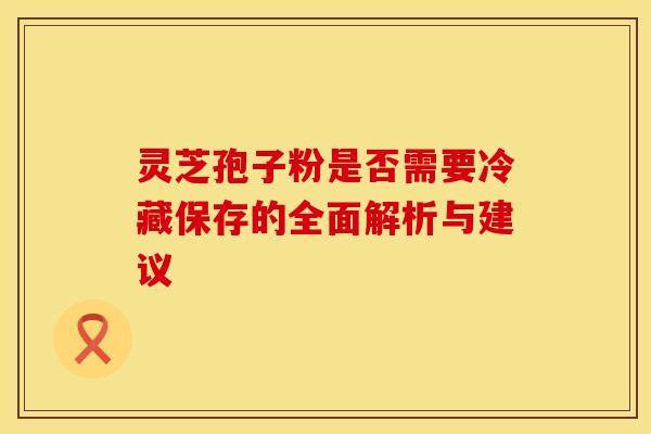 灵芝孢子粉是否需要冷藏保存的全面解析与建议
