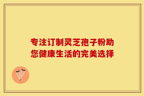专注订制灵芝孢子粉助您健康生活的完美选择 专注订制灵芝孢子粉助您健康生活的完美选择