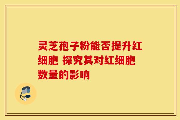 灵芝孢子粉能否提升红细胞 探究其对红细胞数量的影响 灵芝孢子粉能否提升红细胞 探究其对红细胞数量的影响