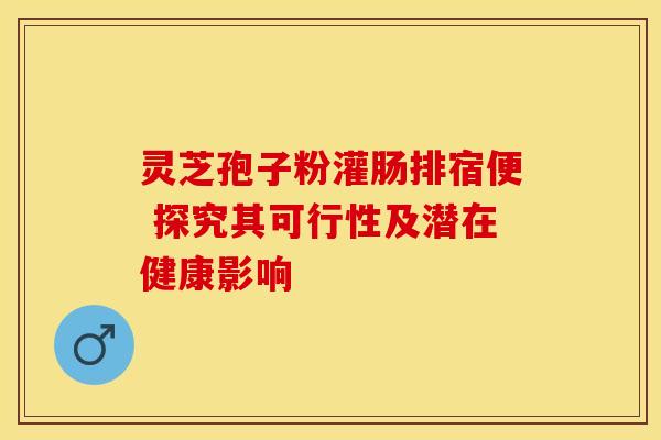 灵芝孢子粉灌肠排宿便 探究其可行性及潜在健康影响 灵芝孢子粉灌肠排宿便 探究其可行性及潜在健康影响