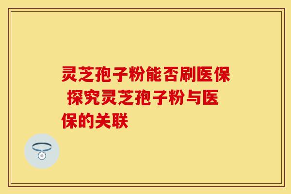 灵芝孢子粉能否刷医保 探究灵芝孢子粉与医保的关联 灵芝孢子粉能否刷医保 探究灵芝孢子粉与医保的关联