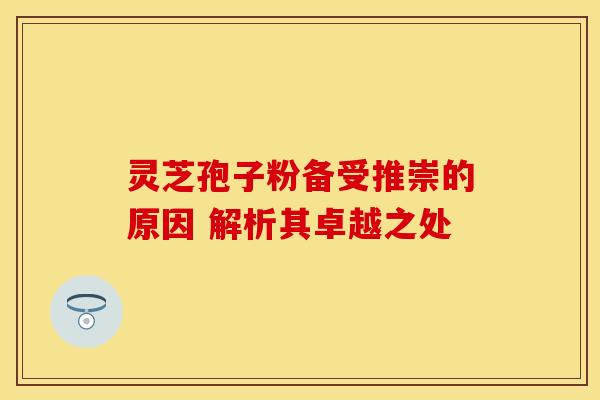 灵芝孢子粉备受推崇的原因 解析其卓越之处 灵芝孢子粉备受推崇的原因 解析其卓越之处