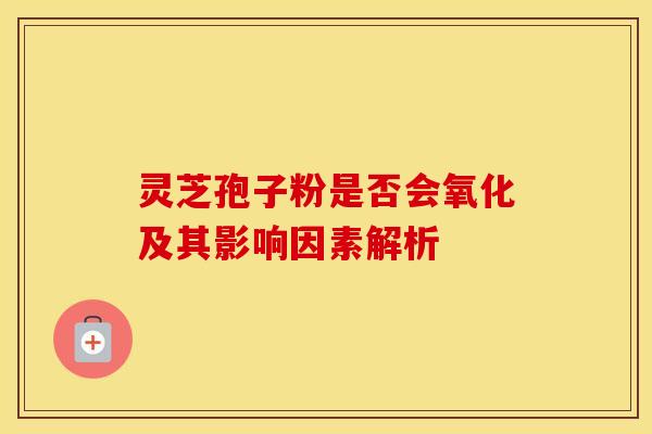 灵芝孢子粉是否会氧化及其影响因素解析