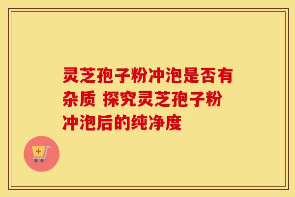 灵芝孢子粉冲泡是否有杂质 探究灵芝孢子粉冲泡后的纯净度
