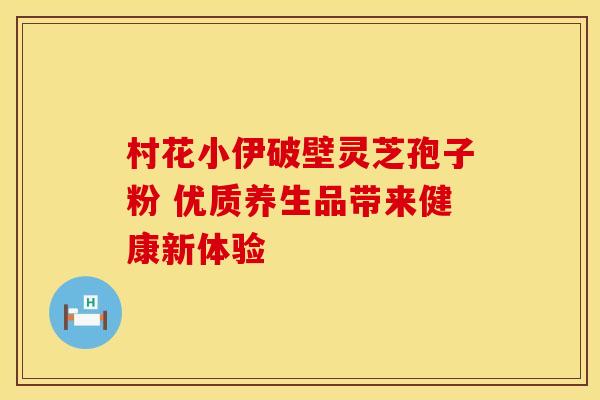 村花小伊破壁灵芝孢子粉 优质养生品带来健康新体验 村花小伊破壁灵芝孢子粉 优质养生品带来健康新体验