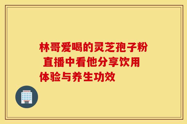 林哥爱喝的灵芝孢子粉 直播中看他分享饮用体验与养生功效 林哥爱喝的灵芝孢子粉 直播中看他分享饮用体验与养生功效