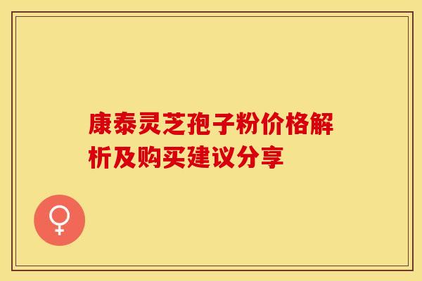康泰灵芝孢子粉价格解析及购买建议分享 康泰灵芝孢子粉价格解析及购买建议分享