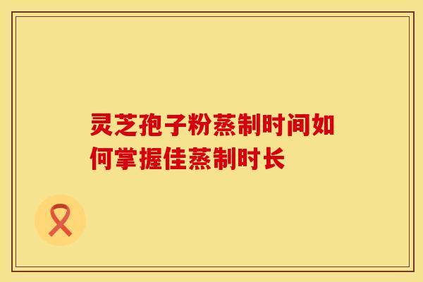 灵芝孢子粉蒸制时间如何掌握佳蒸制时长