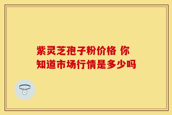 紫灵芝孢子粉价格 你知道市场行情是多少吗