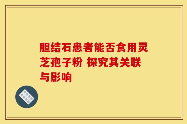 胆结石患者能否食用灵芝孢子粉 探究其关联与影响 胆结石患者能否食用灵芝孢子粉 探究其关联与影响