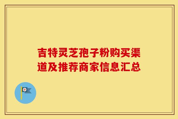 吉特灵芝孢子粉购买渠道及推荐商家信息汇总 吉特灵芝孢子粉购买渠道及推荐商家信息汇总