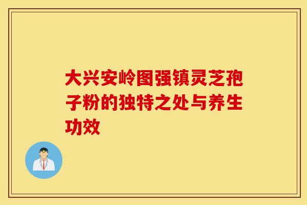 大兴安岭图强镇灵芝孢子粉的独特之处与养生功效 大兴安岭图强镇灵芝孢子粉的独特之处与养生功效