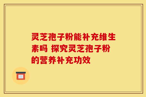 灵芝孢子粉能补充维生素吗 探究灵芝孢子粉的营养补充功效 灵芝孢子粉能补充维生素吗 探究灵芝孢子粉的营养补充功效