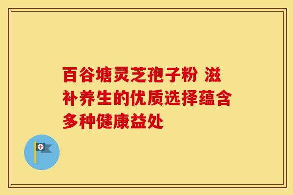 百谷塘灵芝孢子粉 滋补养生的优质选择蕴含多种健康益处 百谷塘灵芝孢子粉 滋补养生的优质选择蕴含多种健康益处