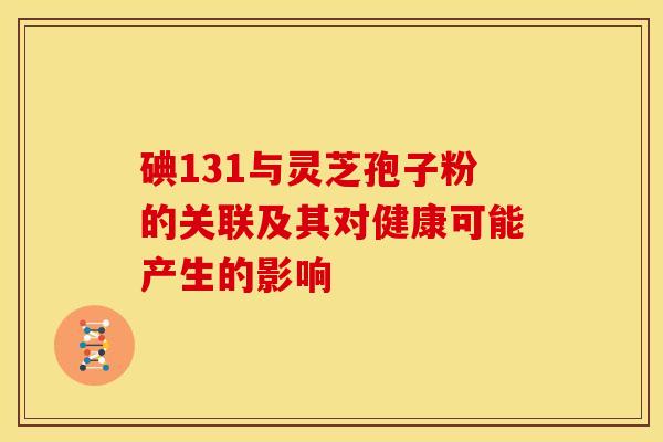 碘131与灵芝孢子粉的关联及其对健康可能产生的影响 碘131与灵芝孢子粉的关联及其对健康可能产生的影响