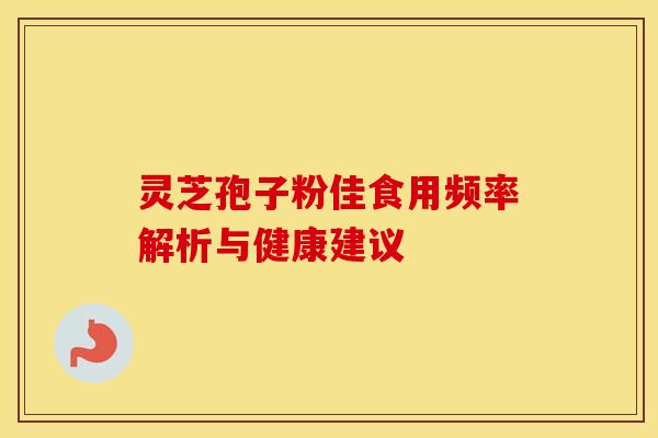 灵芝孢子粉佳食用频率解析与健康建议 灵芝孢子粉佳食用频率解析与健康建议
