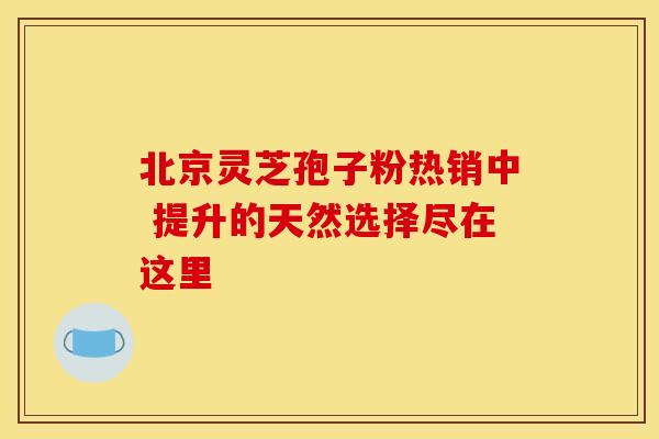 北京灵芝孢子粉热销中 提升的天然选择尽在这里