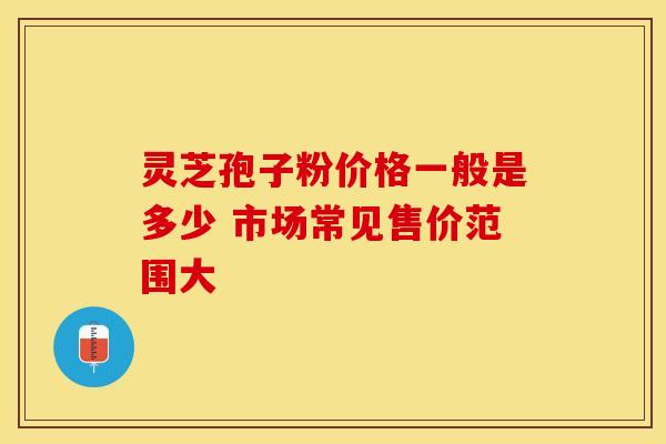 灵芝孢子粉价格一般是多少 市场常见售价范围大
